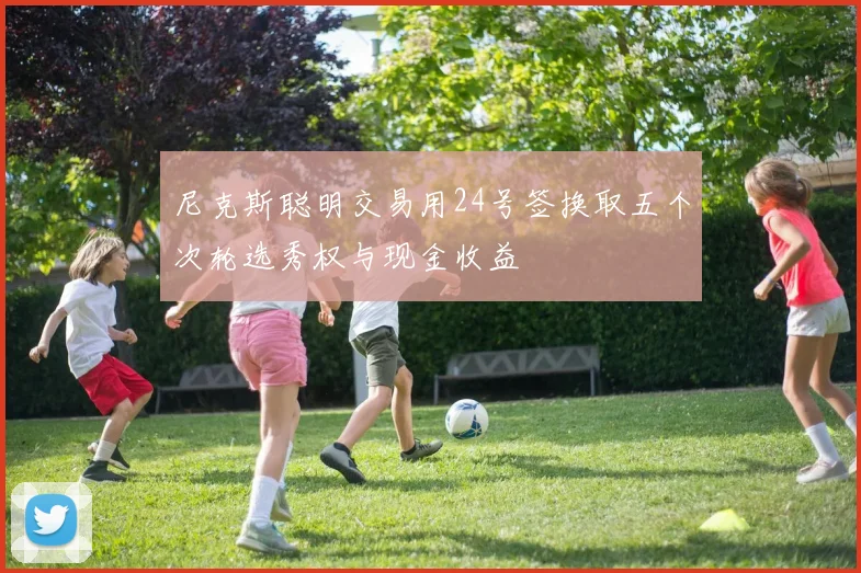 尼克斯聪明交易用24号签换取五个次轮选秀权与现金收益