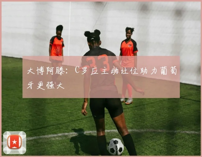 大博阿滕：C罗应主动让位助力葡萄牙更强大