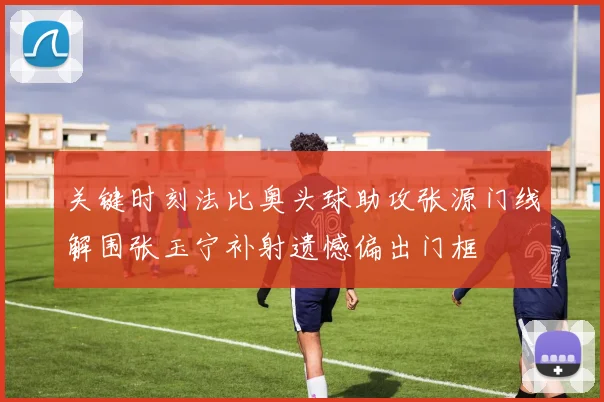 关键时刻法比奥头球助攻张源门线解围张玉宁补射遗憾偏出门框