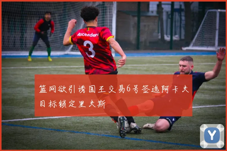 篮网欲引诱国王交易6号签选阿卡夫目标锁定里夫斯