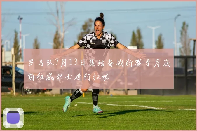 罗马队7月13日集结备战新赛季月底前往威尔士进行拉练