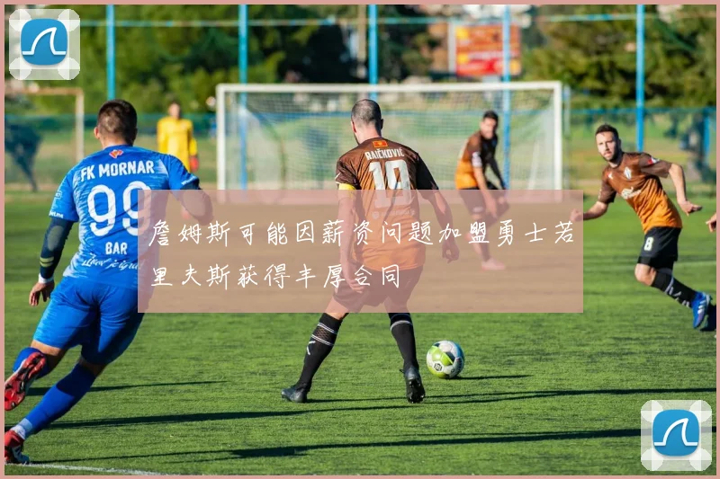 詹姆斯可能因薪资问题加盟勇士若里夫斯获得丰厚合同