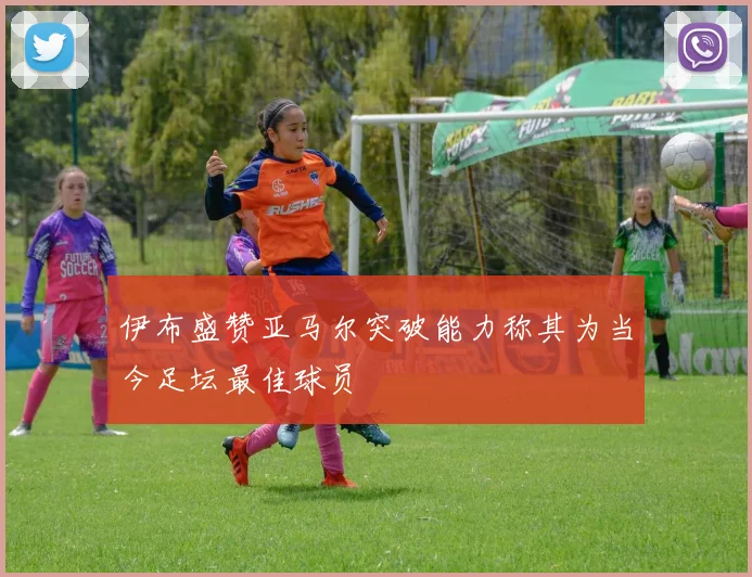 伊布盛赞亚马尔突破能力称其为当今足坛最佳球员