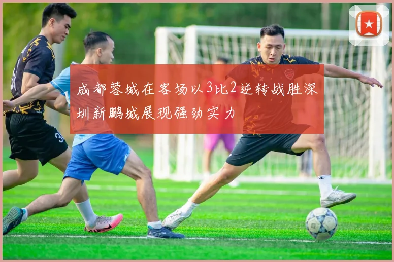 成都蓉城在客场以3比2逆转战胜深圳新鹏城展现强劲实力