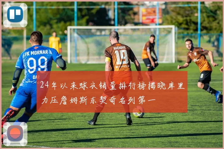 24年以来球衣销量排行榜揭晓库里力压詹姆斯东契奇名列第一