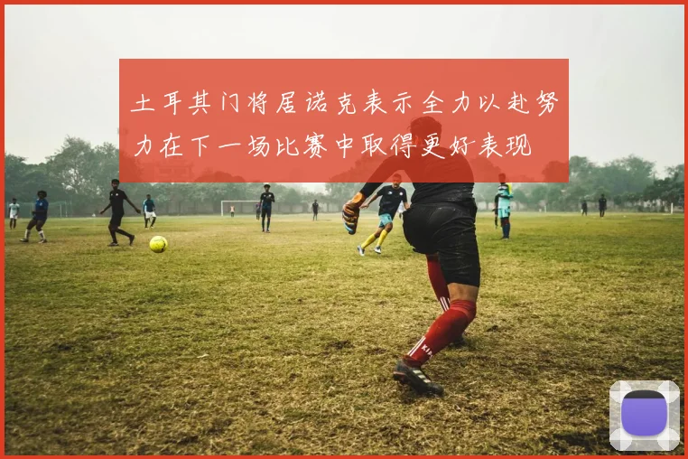 土耳其门将居诺克表示全力以赴努力在下一场比赛中取得更好表现