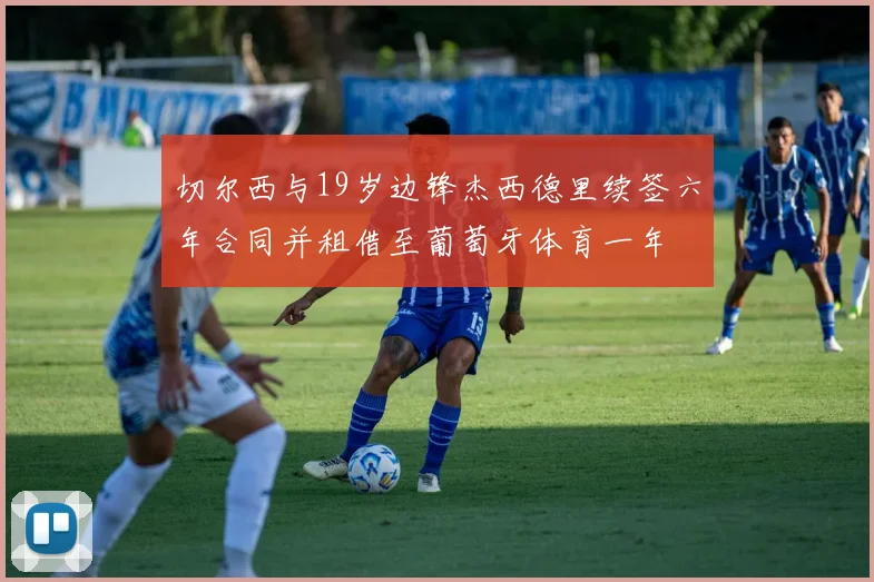 切尔西与19岁边锋杰西德里续签六年合同并租借至葡萄牙体育一年